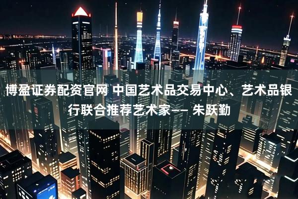 博盈证券配资官网 中国艺术品交易中心、艺术品银行联合推荐艺术家—— 朱跃勤