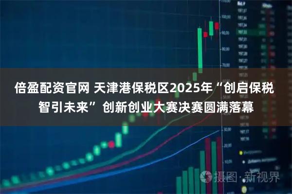 倍盈配资官网 天津港保税区2025年“创启保税 智引未来” 创新创业大赛决赛圆满落幕
