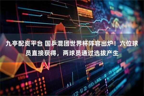 九亭配资平台 国乒混团世界杯阵容出炉！六位球员直接获得，两球员通过选拔产生