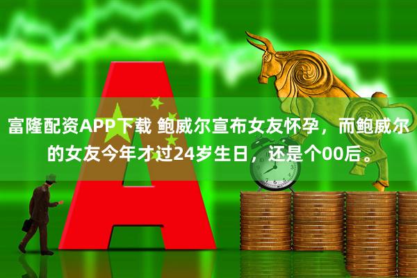 富隆配资APP下载 鲍威尔宣布女友怀孕，而鲍威尔的女友今年才过24岁生日，还是个00后。