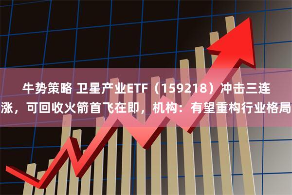 牛势策略 卫星产业ETF（159218）冲击三连涨，可回收火箭首飞在即，机构：有望重构行业格局