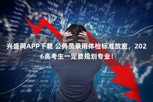 兴盛网APP下载 公务员录用体检标准放宽，2026高考生一定要规划专业！