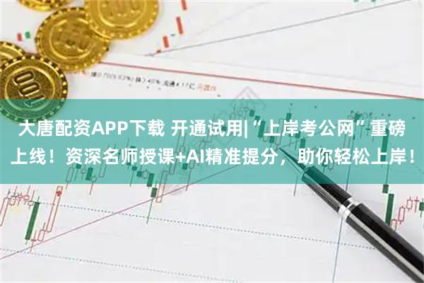 大唐配资APP下载 开通试用|“上岸考公网”重磅上线！资深名师授课+AI精准提分，助你轻松上岸！