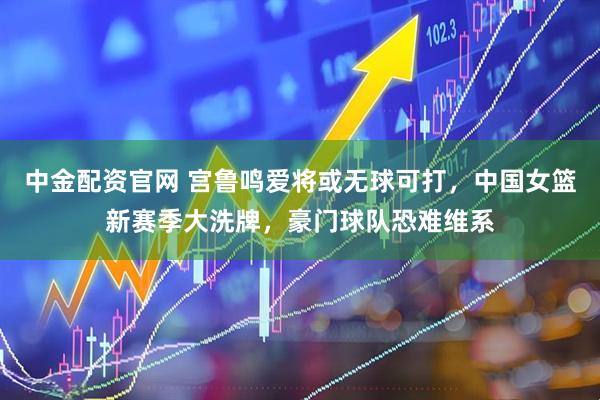 中金配资官网 宫鲁鸣爱将或无球可打，中国女篮新赛季大洗牌，豪门球队恐难维系