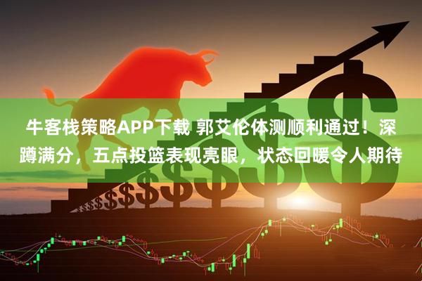 牛客栈策略APP下载 郭艾伦体测顺利通过！深蹲满分，五点投篮表现亮眼，状态回暖令人期待