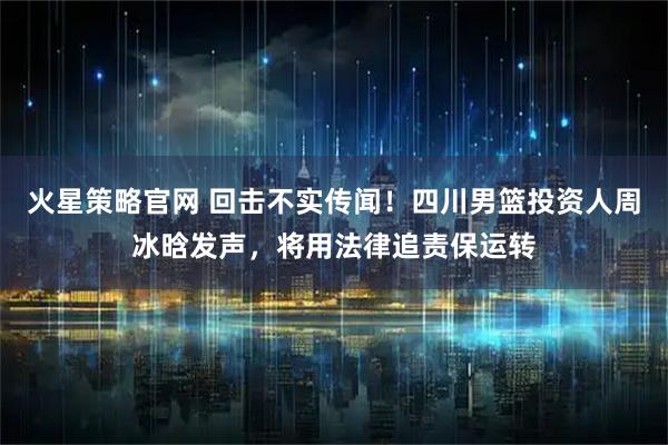 火星策略官网 回击不实传闻！四川男篮投资人周冰晗发声，将用法律追责保运转