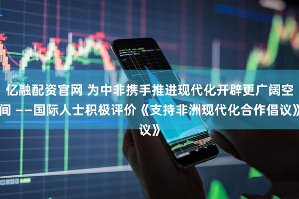 亿融配资官网 为中非携手推进现代化开辟更广阔空间 ——国际人士积极评价《支持非洲现代化合作倡议》