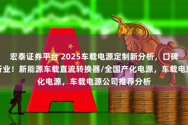宏泰证券平台 2025车载电源定制新分析，口碑佳源厂家领跑行业！新能源车载直流转换器/全国产化电源，车载电源公司推荐分析