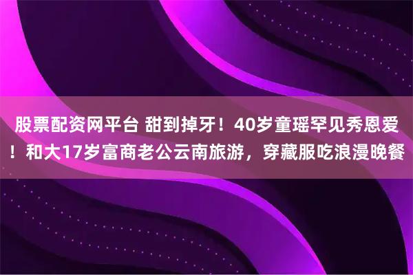 股票配资网平台 甜到掉牙！40岁童瑶罕见秀恩爱！和大17岁富商老公云南旅游，穿藏服吃浪漫晚餐