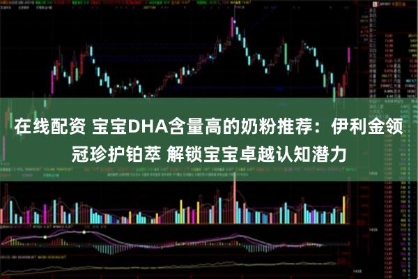 在线配资 宝宝DHA含量高的奶粉推荐：伊利金领冠珍护铂萃 解锁宝宝卓越认知潜力