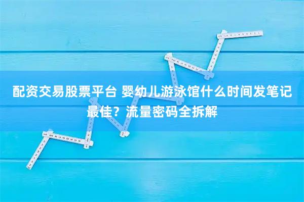 配资交易股票平台 婴幼儿游泳馆什么时间发笔记最佳？流量密码全拆解