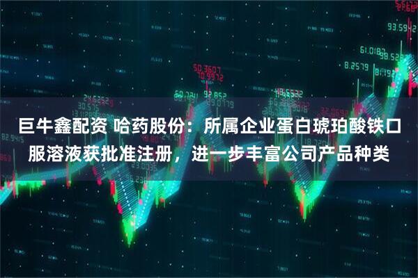 巨牛鑫配资 哈药股份：所属企业蛋白琥珀酸铁口服溶液获批准注册，进一步丰富公司产品种类