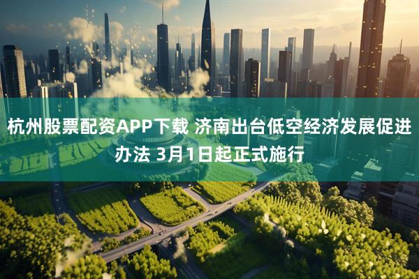 杭州股票配资APP下载 济南出台低空经济发展促进办法 3月1日起正式施行