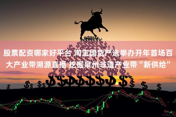 股票配资哪家好平台 淘宝国货严选举办开年首场百大产业带溯源直播 挖掘泉州非遗产业带“新供给”