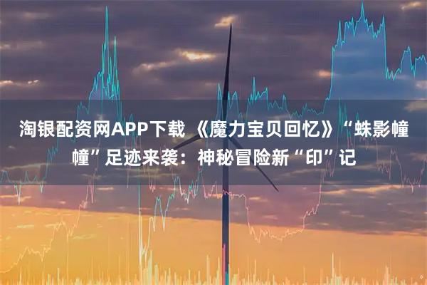 淘银配资网APP下载 《魔力宝贝回忆》“蛛影幢幢”足迹来袭：神秘冒险新“印”记