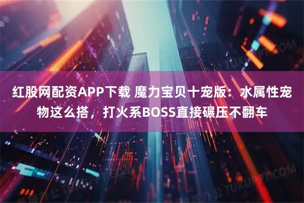 红股网配资APP下载 魔力宝贝十宠版：水属性宠物这么搭，打火系BOSS直接碾压不翻车