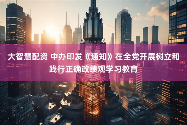 大智慧配资 中办印发《通知》在全党开展树立和践行正确政绩观学习教育