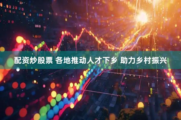 配资炒股票 各地推动人才下乡 助力乡村振兴