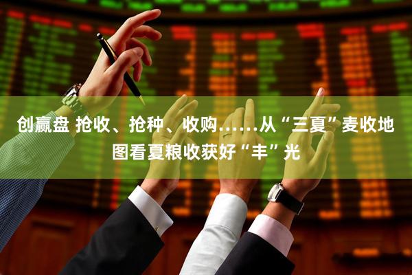 创赢盘 抢收、抢种、收购……从“三夏”麦收地图看夏粮收获好“丰”光