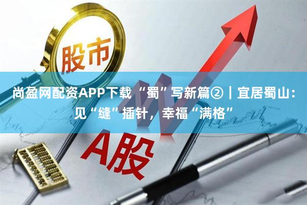尚盈网配资APP下载 “蜀”写新篇②｜宜居蜀山：见“缝”插针，幸福“满格”