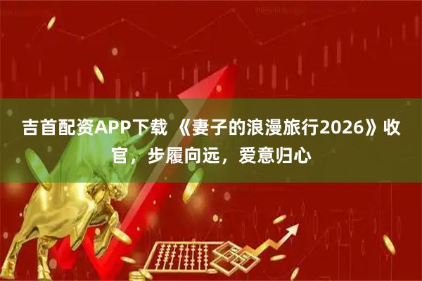 吉首配资APP下载 《妻子的浪漫旅行2026》收官，步履向远，爱意归心