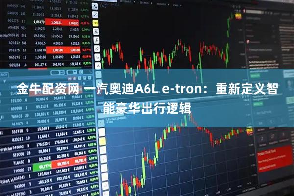 金牛配资网 一汽奥迪A6L e-tron:重新定义智能豪华出行逻辑