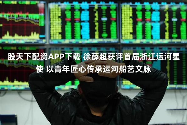 股天下配资APP下载 徐薛超获评首届浙江运河星使 以青年匠心传承运河船艺文脉