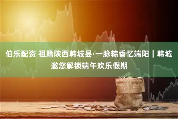 伯乐配资 祖籍陕西韩城县·一脉粽香忆端阳|韩城邀您解锁端午欢乐假期