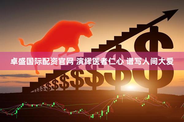 卓盛国际配资官网 演绎医者仁心 谱写人间大爱