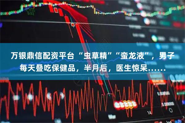 万银鼎信配资平台 “虫草精”“蛮龙液”,男子每天叠吃保健品,半月后,医生惊呆……