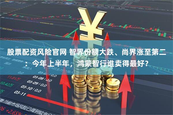 股票配资风险官网 智界份额大跌、尚界涨至第二：今年上半年，鸿蒙智行谁卖得最好？