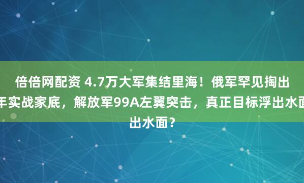 倍倍网配资 4.7万大军集结里海！俄军罕见掏出4年实战家底，解放军99A左翼突击，真正目标浮出水面？
