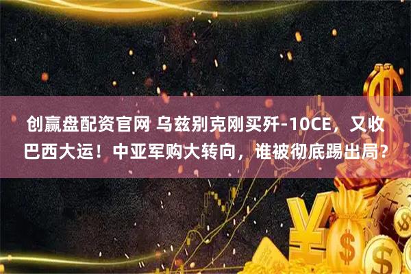 创赢盘配资官网 乌兹别克刚买歼-10CE，又收巴西大运！中亚军购大转向，谁被彻底踢出局？